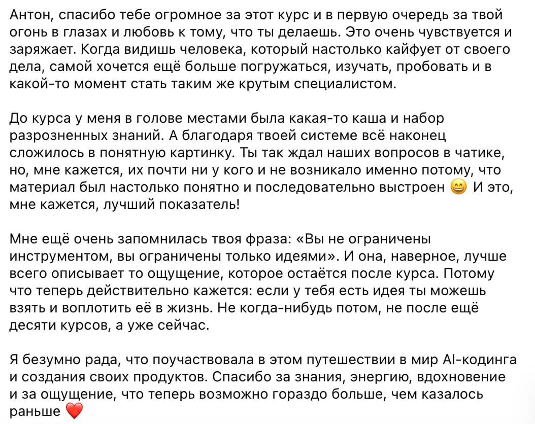 Ученица курса: Антон, спасибо тебе огромное за этот курс и в первую очередь за твой огонь в глазах и любовь к тому, что ты делаешь. Это очень чувствуется и заряжает. Когда видишь человека, который настолько кайфует от своего дела, самой хочется ещё больше погружаться, изучать, пробовать и в какой-то момент стать таким же крутым специалистом.

До курса у меня в голове местами была какая-то каша и набор разрозненных знаний. А благодаря твоей системе всё наконец сложилось в понятную картинку. Ты так ждал наших вопросов в чатике, но, мне кажется, их почти ни у кого и не возникало именно потому, что материал был настолько понятно и последовательно выстроен 😄 И это, мне кажется, лучший показатель!

Мне ещё очень запомнилась твоя фраза: «Вы не ограничены инструментом, вы ограничены только идеями». И она, наверное, лучше всего описывает то ощущение, которое остаётся после курса. Потому что теперь действительно кажется: если у тебя есть идея ты можешь взять и воплотить её в жизнь. Не когда-нибудь потом, не после ещё десяти курсов, а уже сейчас.

Я безумно рада, что поучаствовала в этом путешествии в мир AI-кодинга и создания своих продуктов. Спасибо за знания, энергию, вдохновение и за ощущение, что теперь возможно гораздо больше, чем казалось раньше ❤️