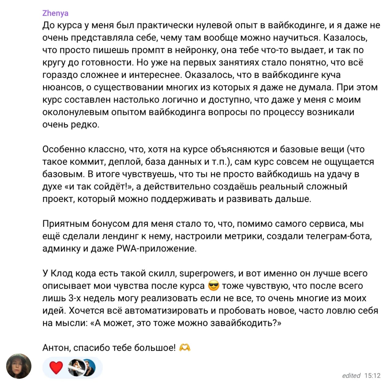 Zhenya: До курса у меня был практически нулевой опыт в вайбкодинге, и я даже не очень представляла себе, чему там вообще можно научиться. Казалось, что просто пишешь промпт в нейронку, она тебе что-то выдаёт, и так по кругу до готовности. Но уже на первых занятиях стало понятно, что всё гораздо сложнее и интереснее. Оказалось, что в вайбкодинге куча нюансов, о существовании многих из которых я даже не думала. При этом курс составлен настолько логично и доступно, что даже у меня с моим околонулевым опытом вайбкодинга вопросы по процессу возникали очень редко.

Особенно классно, что, хотя на курсе объясняются и базовые вещи (что такое коммит, деплой, база данных и т.п.), сам курс совсем не ощущается базовым. В итоге чувствуешь, что ты не просто вайбкодишь на удачу в духе «и так сойдёт!», а действительно создаёшь реальный сложный проект, который можно поддерживать и развивать дальше.

Приятным бонусом для меня стало то, что, помимо самого сервиса, мы ещё сделали лендинг к нему, настроили метрики, создали телеграм-бота, админку и даже PWA-приложение.

У Клод кода есть такой скилл, superpowers, и вот именно он лучше всего описывает мои чувства после курса 😎 тоже чувствую, что после всего лишь 3-х недель могу реализовать если не все, то очень многие из моих идей. Хочется всё автоматизировать и пробовать новое, часто ловлю себя на мысли: «А может, это тоже можно завайбкодить?»

Антон, спасибо тебе большое! 🙏