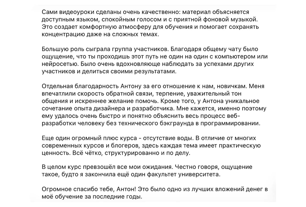 Ученица курса: Сами видеоуроки сделаны очень качественно: материал объясняется доступным языком, спокойным голосом и с приятной фоновой музыкой. Это создает комфортную атмосферу для обучения и помогает сохранять концентрацию даже на сложных темах.

Большую роль сыграла группа участников. Благодаря общему чату было ощущение, что ты проходишь этот путь не один на один с компьютером или нейросетью. Было очень вдохновляюще наблюдать за успехами других участников и делиться своими результатами.

Отдельная благодарность Антону за его отношение к нам, новичкам. Меня впечатлили скорость обратной связи, терпение, уважительный тон общения и искреннее желание помочь. Кроме того, у Антона уникальное сочетание опыта дизайнера и разработчика. Мне кажется, именно поэтому ему удалось очень быстро и понятно объяснить весь процесс веб-разработки человеку без технического бэкграунда в программировании.

Еще один огромный плюс курса - отсутствие воды. В отличие от многих современных курсов и блогеров, здесь каждая тема имеет практическую ценность. Всё чётко, структурировано и по делу.

В целом курс превзошёл все мои ожидания. Честно говоря, ощущение такое, будто я закончила ещё один факультет университета.

Огромное спасибо тебе, Антон! Это было одно из лучших вложений денег в моё обучение за последние годы.
