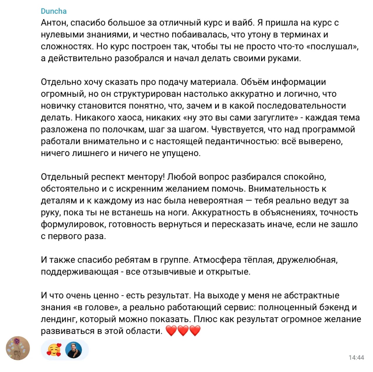 Duncha: Антон, спасибо большое за отличный курс и вайб. Я пришла на курс с нулевыми знаниями, и честно побаивалась, что утону в терминах и сложностях. Но курс построен так, чтобы ты не просто что-то «послушал», а действительно разобрался и начал делать своими руками.

Отдельно хочу сказать про подачу материала. Объём информации огромный, но он структурирован настолько аккуратно и логично, что новичку становится понятно, что, зачем и в какой последовательности делать. Никакого хаоса, никаких «ну это вы сами загуглите» - каждая тема разложена по полочкам, шаг за шагом. Чувствуется, что над программой работали внимательно и с настоящей педантичностью: всё выверено, ничего лишнего и ничего не упущено.

Отдельный респект ментору! Любой вопрос разбирался спокойно, обстоятельно и с искренним желанием помочь. Внимательность к деталям и к каждому из нас была невероятная — тебя реально ведут за руку, пока ты не встанешь на ноги. Аккуратность в объяснениях, точность формулировок, готовность вернуться и пересказать иначе, если не зашло с первого раза.

И также спасибо ребятам в группе. Атмосфера тёплая, дружелюбная, поддерживающая - все отзывчивые и открытые.

И что очень ценно - есть результат. На выходе у меня не абстрактные знания «в голове», а реально работающий сервис: полноценный бэкенд и лендинг, который можно показать. Плюс как результат огромное желание развиваться в этой области ❤️❤️❤️