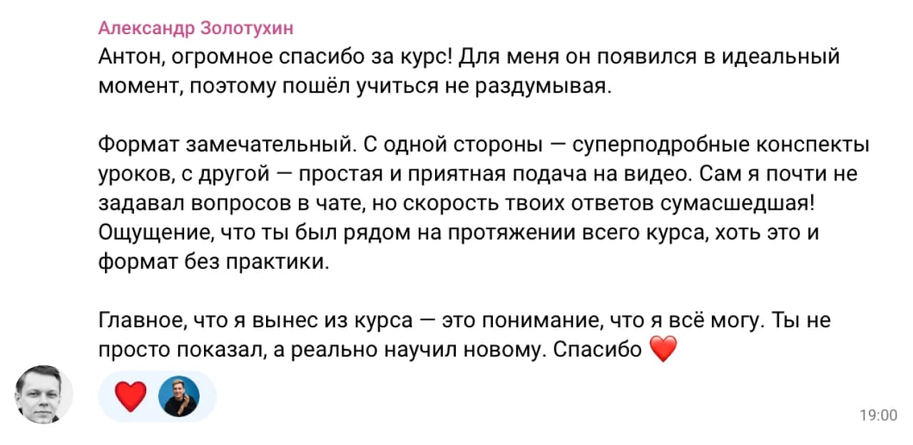 Александр Золотухин: Антон, огромное спасибо за курс! Для меня он появился в идеальный момент, поэтому пошёл учиться не раздумывая.

Формат замечательный. С одной стороны — суперподробные конспекты уроков, с другой — простая и приятная подача на видео. Сам я почти не задавал вопросов в чате, но скорость твоих ответов сумасшедшая! Ощущение, что ты был рядом на протяжении всего курса, хоть это и формат без практики.

Главное, что я вынес из курса — это понимание, что я всё могу. Ты не просто показал, а реально научил новому. Спасибо ❤️