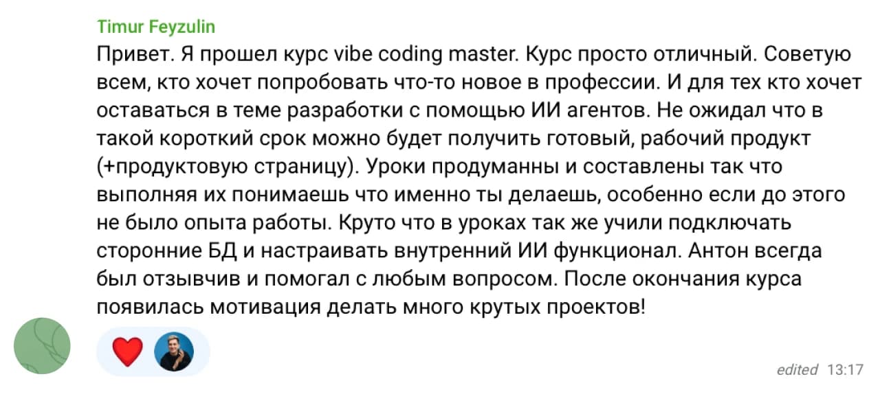 Timur Feyzulin: Привет. Я прошел курс Vibe Coding Master. Курс просто отличный. Советую всем, кто хочет попробовать что-то новое в профессии. И для тех кто хочет оставаться в теме разработки с помощью ИИ агентов. Не ожидал что за такой короткий срок можно будет получить готовый, рабочий продукт (+продуктовую страницу). Уроки продуманны и составлены так что выполняя их понимаешь что именно ты делаешь, особенно если до этого не было опыта работы. Круто что в уроках так же учили подключать сторонние БД и настраивать внутренний ИИ функционал. Антон всегда отзывчив и помогал с любым вопросом. После окончания курса появилась мотивация делать много крутых проектов!